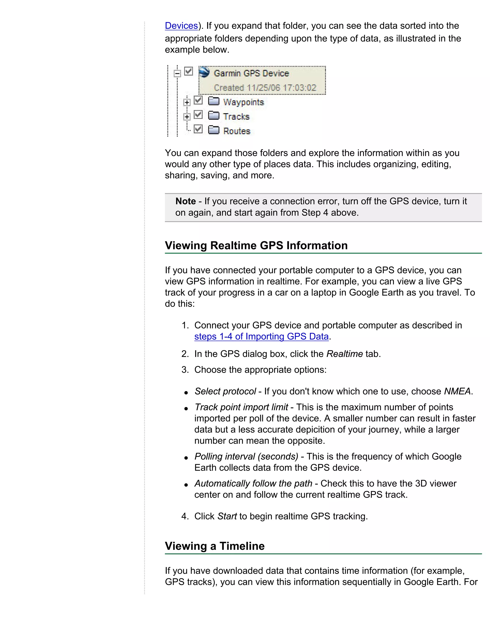 Devices). If you expand that folder, you can see the data sorted into the
appropriate folders depending upon the type of data, as illustrated in the
example below.




You can expand those folders and explore the information within as you
would any other type of places data. This includes organizing, editing,
sharing, saving, and more.

  Note - If you receive a connection error, turn off the GPS device, turn it
  on again, and start again from Step 4 above.


Viewing Realtime GPS Information

If you have connected your portable computer to a GPS device, you can
view GPS information in realtime. For example, you can view a live GPS
track of your progress in a car on a laptop in Google Earth as you travel. To
do this:

    1. Connect your GPS device and portable computer as described in
       steps 1-4 of Importing GPS Data.
    2. In the GPS dialog box, click the Realtime tab.
    3. Choose the appropriate options:

    q   Select protocol - If you don't know which one to use, choose NMEA.
    q   Track point import limit - This is the maximum number of points
        imported per poll of the device. A smaller number can result in faster
        data but a less accurate depicition of your journey, while a larger
        number can mean the opposite.
    q   Polling interval (seconds) - This is the frequency of which Google
        Earth collects data from the GPS device.
    q   Automatically follow the path - Check this to have the 3D viewer
        center on and follow the current realtime GPS track.

    4. Click Start to begin realtime GPS tracking.


Viewing a Timeline

If you have downloaded data that contains time information (for example,
GPS tracks), you can view this information sequentially in Google Earth. For
 