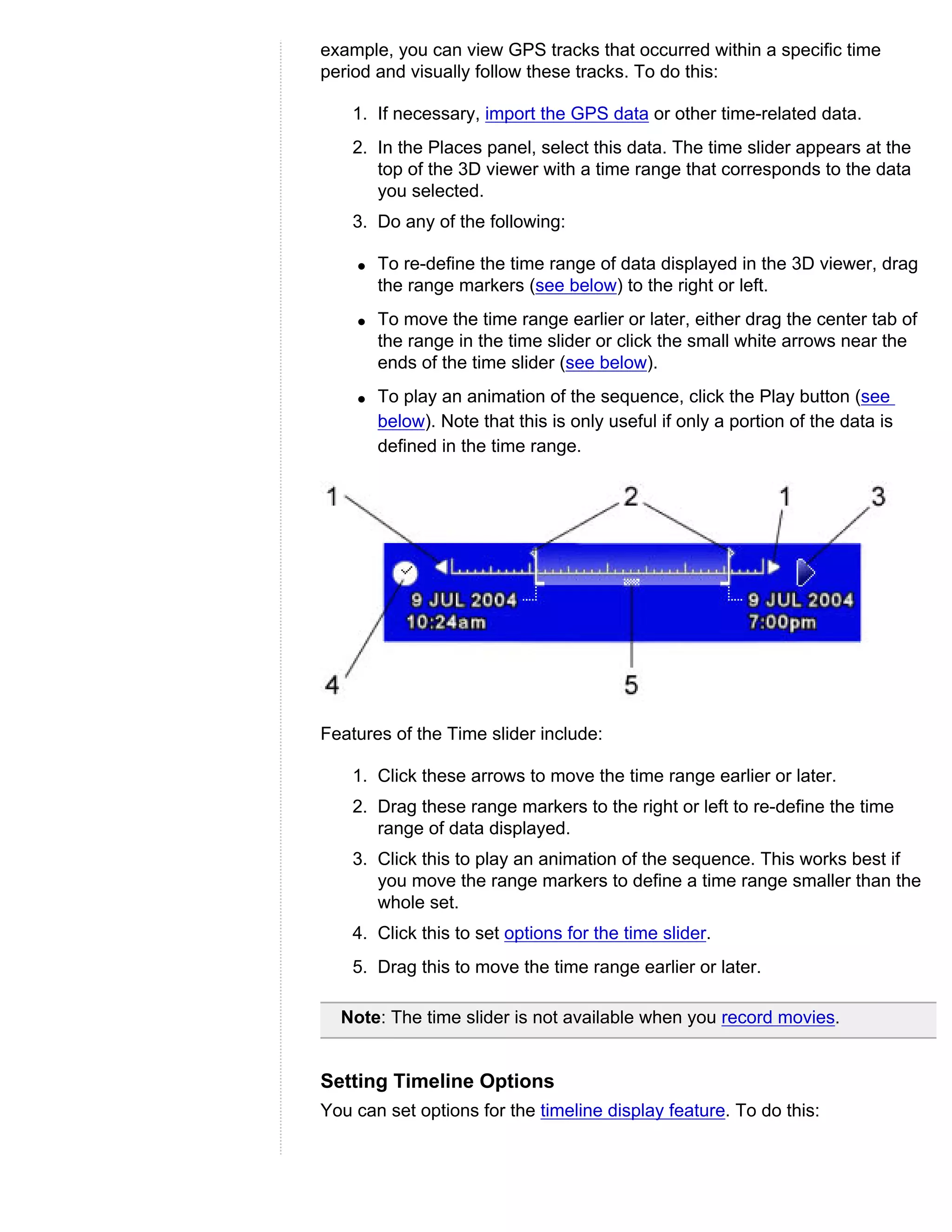 example, you can view GPS tracks that occurred within a specific time
period and visually follow these tracks. To do this:

    1. If necessary, import the GPS data or other time-related data.
    2. In the Places panel, select this data. The time slider appears at the
       top of the 3D viewer with a time range that corresponds to the data
       you selected.
    3. Do any of the following:

    q   To re-define the time range of data displayed in the 3D viewer, drag
        the range markers (see below) to the right or left.
    q   To move the time range earlier or later, either drag the center tab of
        the range in the time slider or click the small white arrows near the
        ends of the time slider (see below).
    q   To play an animation of the sequence, click the Play button (see
        below). Note that this is only useful if only a portion of the data is
        defined in the time range.




Features of the Time slider include:

    1. Click these arrows to move the time range earlier or later.
    2. Drag these range markers to the right or left to re-define the time
       range of data displayed.
    3. Click this to play an animation of the sequence. This works best if
       you move the range markers to define a time range smaller than the
       whole set.
    4. Click this to set options for the time slider.
    5. Drag this to move the time range earlier or later.

  Note: The time slider is not available when you record movies.


Setting Timeline Options
You can set options for the timeline display feature. To do this:
 