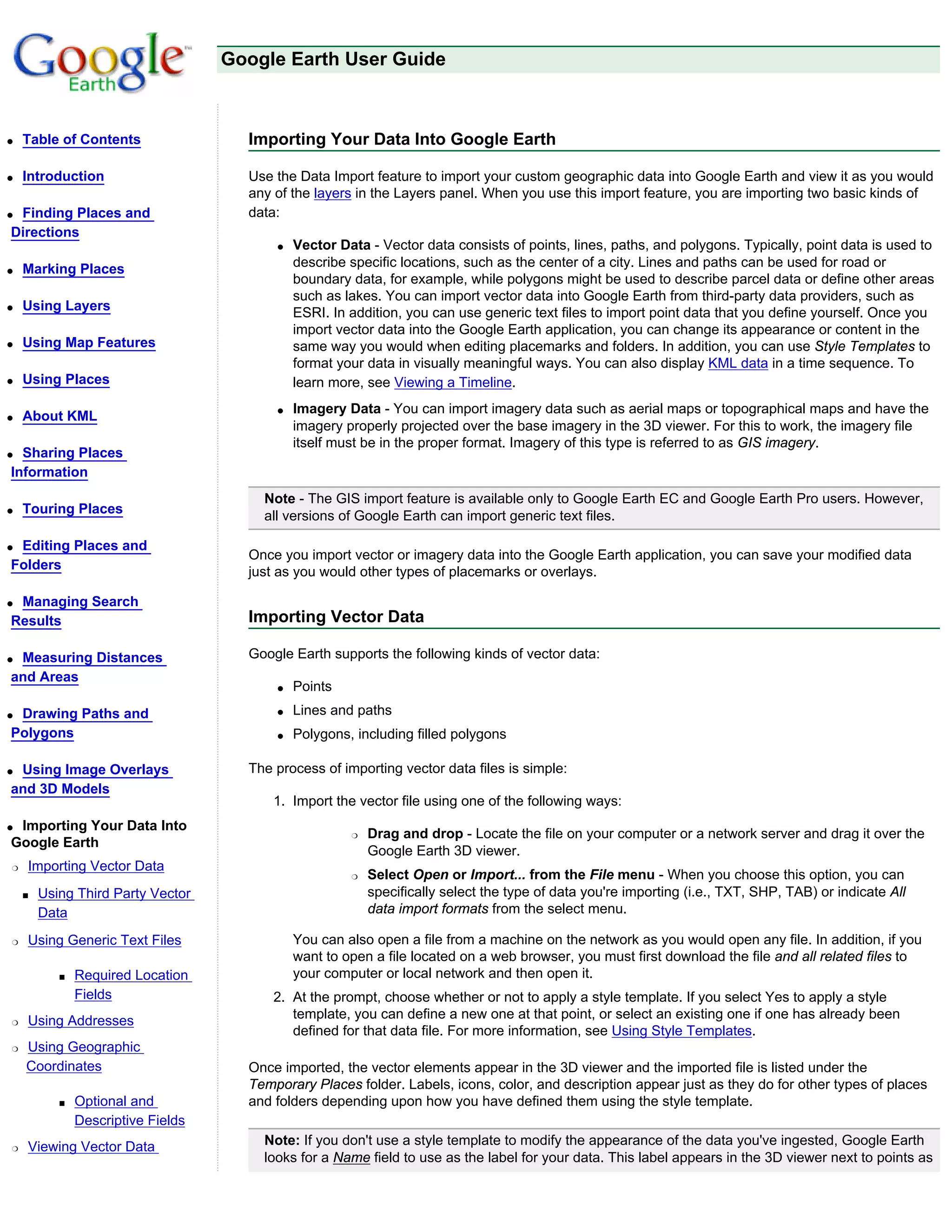 Google Earth User Guide



q   Table of Contents                 Importing Your Data Into Google Earth

q   Introduction                      Use the Data Import feature to import your custom geographic data into Google Earth and view it as you would
                                      any of the layers in the Layers panel. When you use this import feature, you are importing two basic kinds of
qFinding Places and                   data:
Directions
                                          q   Vector Data - Vector data consists of points, lines, paths, and polygons. Typically, point data is used to
q   Marking Places                            describe specific locations, such as the center of a city. Lines and paths can be used for road or
                                              boundary data, for example, while polygons might be used to describe parcel data or define other areas
                                              such as lakes. You can import vector data into Google Earth from third-party data providers, such as
q   Using Layers                              ESRI. In addition, you can use generic text files to import point data that you define yourself. Once you
                                              import vector data into the Google Earth application, you can change its appearance or content in the
q   Using Map Features                        same way you would when editing placemarks and folders. In addition, you can use Style Templates to
                                              format your data in visually meaningful ways. You can also display KML data in a time sequence. To
q   Using Places                              learn more, see Viewing a Timeline.
                                          q   Imagery Data - You can import imagery data such as aerial maps or topographical maps and have the
q   About KML
                                              imagery properly projected over the base imagery in the 3D viewer. For this to work, the imagery file
                                              itself must be in the proper format. Imagery of this type is referred to as GIS imagery.
q Sharing Places
Information
                                        Note - The GIS import feature is available only to Google Earth EC and Google Earth Pro users. However,
q   Touring Places                      all versions of Google Earth can import generic text files.

qEditing Places and
                                      Once you import vector or imagery data into the Google Earth application, you can save your modified data
Folders                               just as you would other types of placemarks or overlays.

qManaging Search
Results                               Importing Vector Data

qMeasuring Distances                  Google Earth supports the following kinds of vector data:
and Areas
                                          q   Points
qDrawing Paths and                        q   Lines and paths
Polygons                                  q   Polygons, including filled polygons

qUsing Image Overlays                 The process of importing vector data files is simple:
and 3D Models
                                          1. Import the vector file using one of the following ways:
qImporting Your Data Into
                                                       r   Drag and drop - Locate the file on your computer or a network server and drag it over the
Google Earth
                                                           Google Earth 3D viewer.
r   Importing Vector Data
                                                       r   Select Open or Import... from the File menu - When you choose this option, you can
    s   Using Third Party Vector                           specifically select the type of data you're importing (i.e., TXT, SHP, TAB) or indicate All
        Data                                               data import formats from the select menu.

r   Using Generic Text Files                  You can also open a file from a machine on the network as you would open any file. In addition, if you
                                              want to open a file located on a web browser, you must first download the file and all related files to
           s   Required Location              your computer or local network and then open it.
               Fields                     2. At the prompt, choose whether or not to apply a style template. If you select Yes to apply a style
r   Using Addresses                          template, you can define a new one at that point, or select an existing one if one has already been
                                             defined for that data file. For more information, see Using Style Templates.
r   Using Geographic
    Coordinates                       Once imported, the vector elements appear in the 3D viewer and the imported file is listed under the
                                      Temporary Places folder. Labels, icons, color, and description appear just as they do for other types of places
           s   Optional and           and folders depending upon how you have defined them using the style template.
               Descriptive Fields
r   Viewing Vector Data                 Note: If you don't use a style template to modify the appearance of the data you've ingested, Google Earth
                                        looks for a Name field to use as the label for your data. This label appears in the 3D viewer next to points as
 