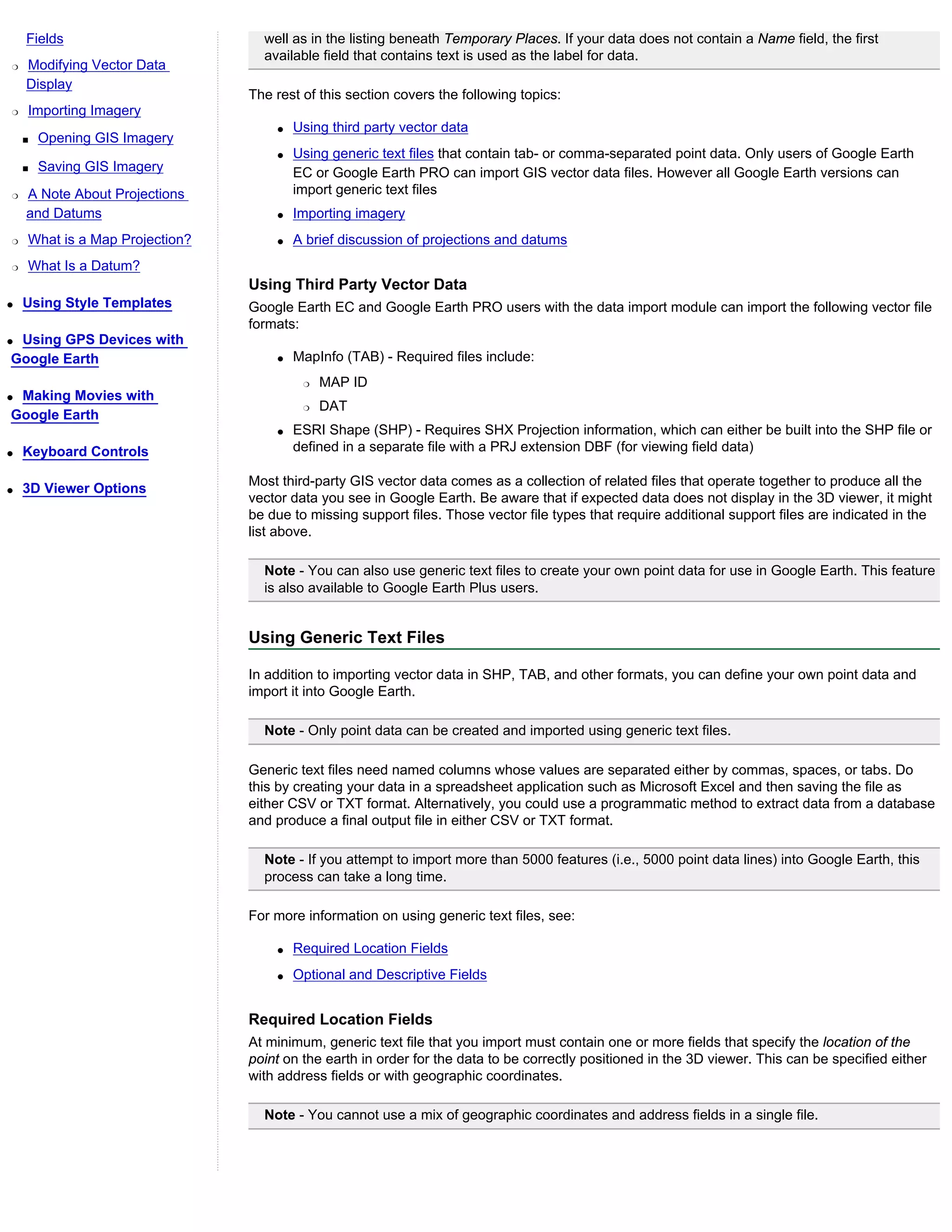 Fields                        well as in the listing beneath Temporary Places. If your data does not contain a Name field, the first
                                  available field that contains text is used as the label for data.
r   Modifying Vector Data
    Display
                                The rest of this section covers the following topics:
r   Importing Imagery
                                    q   Using third party vector data
    s   Opening GIS Imagery
                                    q   Using generic text files that contain tab- or comma-separated point data. Only users of Google Earth
    s   Saving GIS Imagery              EC or Google Earth PRO can import GIS vector data files. However all Google Earth versions can
r   A Note About Projections            import generic text files
    and Datums                      q   Importing imagery
r   What is a Map Projection?       q   A brief discussion of projections and datums
r   What Is a Datum?
                                Using Third Party Vector Data
q   Using Style Templates       Google Earth EC and Google Earth PRO users with the data import module can import the following vector file
                                formats:
qUsing GPS Devices with
Google Earth                        q   MapInfo (TAB) - Required files include:
                                         r   MAP ID
qMaking Movies with
                                         r   DAT
Google Earth
                                    q   ESRI Shape (SHP) - Requires SHX Projection information, which can either be built into the SHP file or
q   Keyboard Controls                   defined in a separate file with a PRJ extension DBF (for viewing field data)

                                Most third-party GIS vector data comes as a collection of related files that operate together to produce all the
q   3D Viewer Options
                                vector data you see in Google Earth. Be aware that if expected data does not display in the 3D viewer, it might
                                be due to missing support files. Those vector file types that require additional support files are indicated in the
                                list above.

                                  Note - You can also use generic text files to create your own point data for use in Google Earth. This feature
                                  is also available to Google Earth Plus users.


                                Using Generic Text Files

                                In addition to importing vector data in SHP, TAB, and other formats, you can define your own point data and
                                import it into Google Earth.

                                  Note - Only point data can be created and imported using generic text files.

                                Generic text files need named columns whose values are separated either by commas, spaces, or tabs. Do
                                this by creating your data in a spreadsheet application such as Microsoft Excel and then saving the file as
                                either CSV or TXT format. Alternatively, you could use a programmatic method to extract data from a database
                                and produce a final output file in either CSV or TXT format.

                                  Note - If you attempt to import more than 5000 features (i.e., 5000 point data lines) into Google Earth, this
                                  process can take a long time.

                                For more information on using generic text files, see:

                                    q   Required Location Fields
                                    q   Optional and Descriptive Fields


                                Required Location Fields
                                At minimum, generic text file that you import must contain one or more fields that specify the location of the
                                point on the earth in order for the data to be correctly positioned in the 3D viewer. This can be specified either
                                with address fields or with geographic coordinates.

                                  Note - You cannot use a mix of geographic coordinates and address fields in a single file.
 