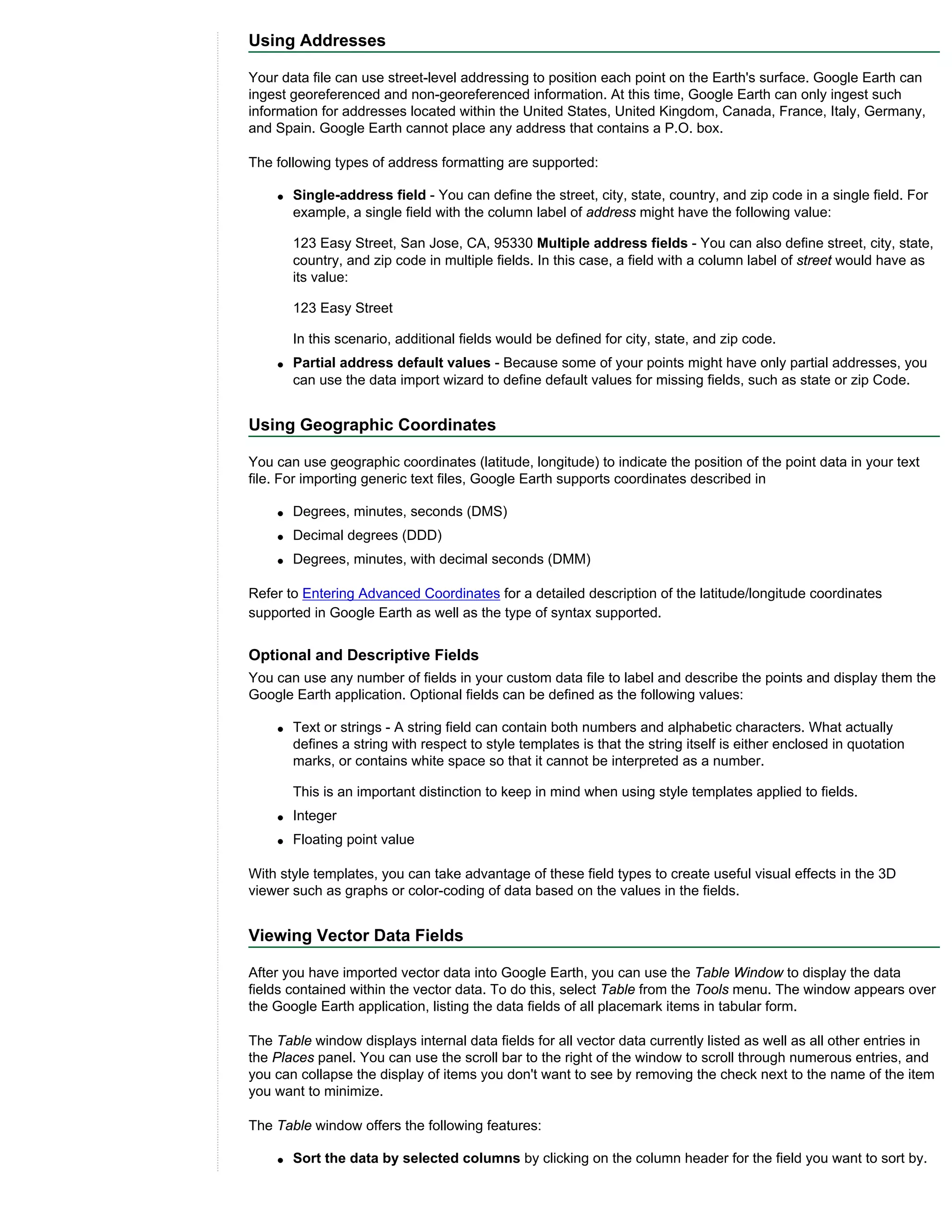 Using Addresses

Your data file can use street-level addressing to position each point on the Earth's surface. Google Earth can
ingest georeferenced and non-georeferenced information. At this time, Google Earth can only ingest such
information for addresses located within the United States, United Kingdom, Canada, France, Italy, Germany,
and Spain. Google Earth cannot place any address that contains a P.O. box.

The following types of address formatting are supported:

    q   Single-address field - You can define the street, city, state, country, and zip code in a single field. For
        example, a single field with the column label of address might have the following value:

        123 Easy Street, San Jose, CA, 95330 Multiple address fields - You can also define street, city, state,
        country, and zip code in multiple fields. In this case, a field with a column label of street would have as
        its value:

        123 Easy Street

        In this scenario, additional fields would be defined for city, state, and zip code.
    q   Partial address default values - Because some of your points might have only partial addresses, you
        can use the data import wizard to define default values for missing fields, such as state or zip Code.


Using Geographic Coordinates

You can use geographic coordinates (latitude, longitude) to indicate the position of the point data in your text
file. For importing generic text files, Google Earth supports coordinates described in

    q   Degrees, minutes, seconds (DMS)
    q   Decimal degrees (DDD)
    q   Degrees, minutes, with decimal seconds (DMM)

Refer to Entering Advanced Coordinates for a detailed description of the latitude/longitude coordinates
supported in Google Earth as well as the type of syntax supported.


Optional and Descriptive Fields
You can use any number of fields in your custom data file to label and describe the points and display them the
Google Earth application. Optional fields can be defined as the following values:

    q   Text or strings - A string field can contain both numbers and alphabetic characters. What actually
        defines a string with respect to style templates is that the string itself is either enclosed in quotation
        marks, or contains white space so that it cannot be interpreted as a number.

        This is an important distinction to keep in mind when using style templates applied to fields.
    q   Integer
    q   Floating point value

With style templates, you can take advantage of these field types to create useful visual effects in the 3D
viewer such as graphs or color-coding of data based on the values in the fields.


Viewing Vector Data Fields

After you have imported vector data into Google Earth, you can use the Table Window to display the data
fields contained within the vector data. To do this, select Table from the Tools menu. The window appears over
the Google Earth application, listing the data fields of all placemark items in tabular form.

The Table window displays internal data fields for all vector data currently listed as well as all other entries in
the Places panel. You can use the scroll bar to the right of the window to scroll through numerous entries, and
you can collapse the display of items you don't want to see by removing the check next to the name of the item
you want to minimize.

The Table window offers the following features:

    q   Sort the data by selected columns by clicking on the column header for the field you want to sort by.
 