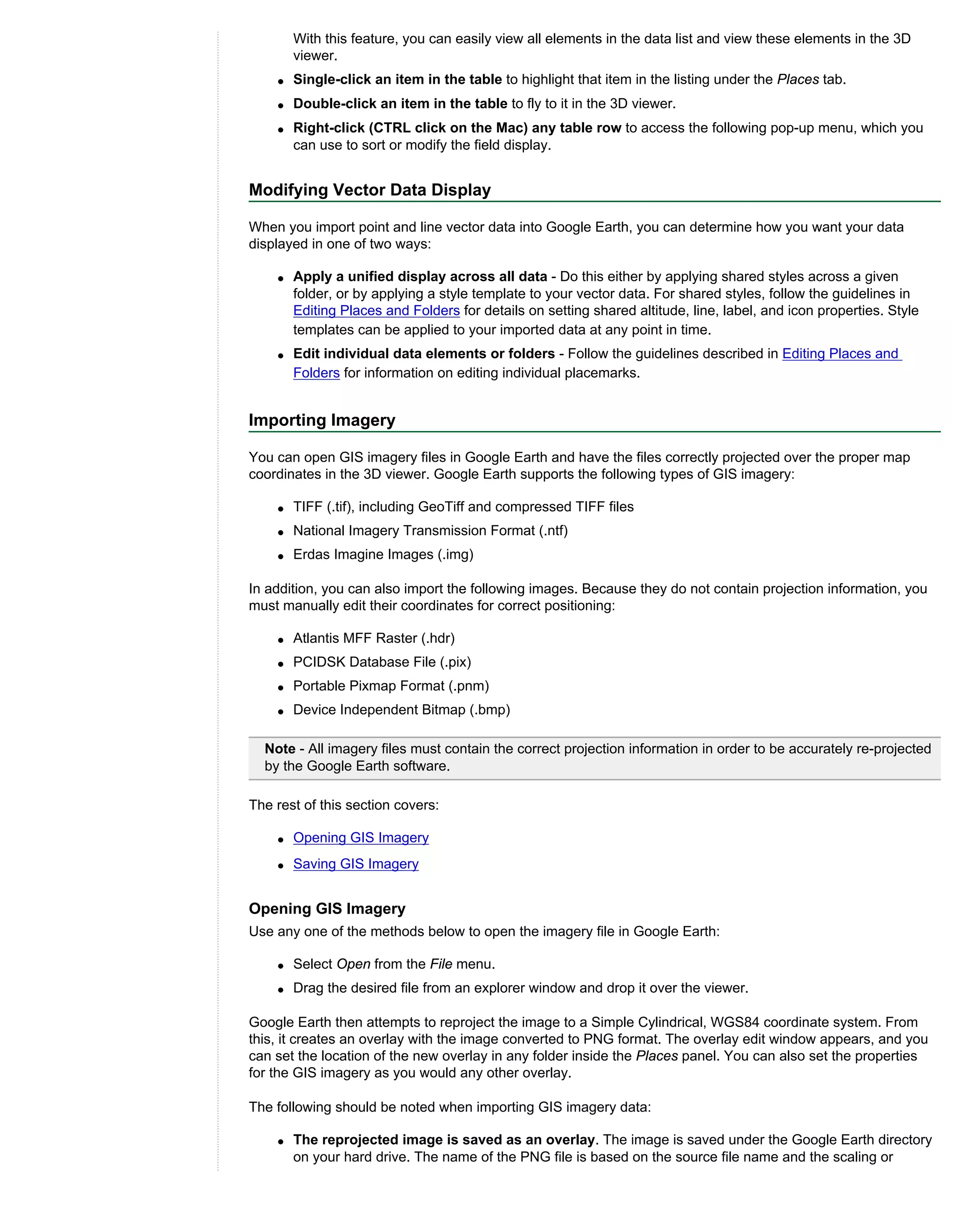 With this feature, you can easily view all elements in the data list and view these elements in the 3D
        viewer.
    q   Single-click an item in the table to highlight that item in the listing under the Places tab.
    q   Double-click an item in the table to fly to it in the 3D viewer.
    q   Right-click (CTRL click on the Mac) any table row to access the following pop-up menu, which you
        can use to sort or modify the field display.


Modifying Vector Data Display

When you import point and line vector data into Google Earth, you can determine how you want your data
displayed in one of two ways:

    q   Apply a unified display across all data - Do this either by applying shared styles across a given
        folder, or by applying a style template to your vector data. For shared styles, follow the guidelines in
        Editing Places and Folders for details on setting shared altitude, line, label, and icon properties. Style
        templates can be applied to your imported data at any point in time.
    q   Edit individual data elements or folders - Follow the guidelines described in Editing Places and
        Folders for information on editing individual placemarks.


Importing Imagery

You can open GIS imagery files in Google Earth and have the files correctly projected over the proper map
coordinates in the 3D viewer. Google Earth supports the following types of GIS imagery:

    q   TIFF (.tif), including GeoTiff and compressed TIFF files
    q   National Imagery Transmission Format (.ntf)
    q   Erdas Imagine Images (.img)

In addition, you can also import the following images. Because they do not contain projection information, you
must manually edit their coordinates for correct positioning:

    q   Atlantis MFF Raster (.hdr)
    q   PCIDSK Database File (.pix)
    q   Portable Pixmap Format (.pnm)
    q   Device Independent Bitmap (.bmp)

  Note - All imagery files must contain the correct projection information in order to be accurately re-projected
  by the Google Earth software.

The rest of this section covers:

    q   Opening GIS Imagery
    q   Saving GIS Imagery


Opening GIS Imagery
Use any one of the methods below to open the imagery file in Google Earth:

    q   Select Open from the File menu.
    q   Drag the desired file from an explorer window and drop it over the viewer.

Google Earth then attempts to reproject the image to a Simple Cylindrical, WGS84 coordinate system. From
this, it creates an overlay with the image converted to PNG format. The overlay edit window appears, and you
can set the location of the new overlay in any folder inside the Places panel. You can also set the properties
for the GIS imagery as you would any other overlay.

The following should be noted when importing GIS imagery data:

    q   The reprojected image is saved as an overlay. The image is saved under the Google Earth directory
        on your hard drive. The name of the PNG file is based on the source file name and the scaling or
 