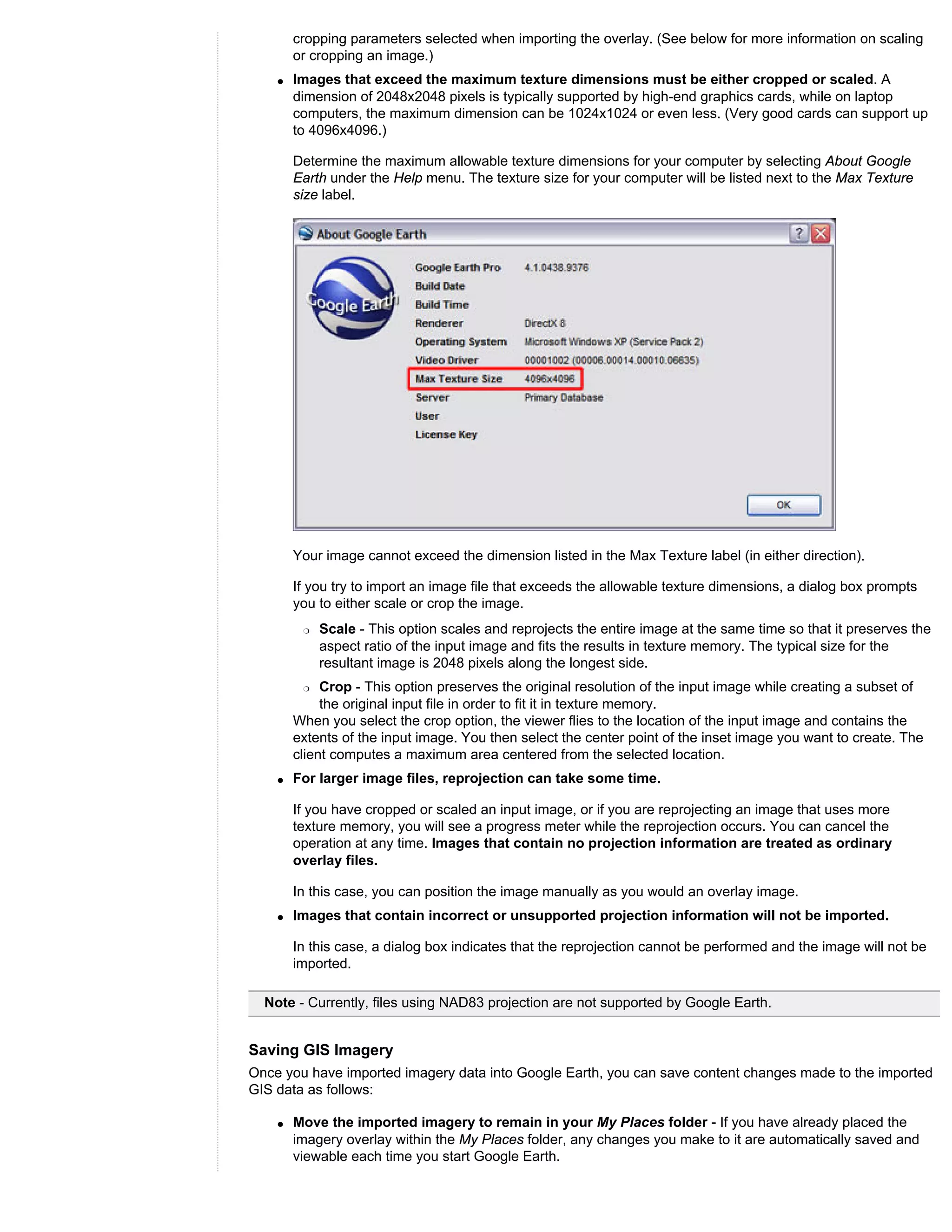 cropping parameters selected when importing the overlay. (See below for more information on scaling
        or cropping an image.)
    q   Images that exceed the maximum texture dimensions must be either cropped or scaled. A
        dimension of 2048x2048 pixels is typically supported by high-end graphics cards, while on laptop
        computers, the maximum dimension can be 1024x1024 or even less. (Very good cards can support up
        to 4096x4096.)

        Determine the maximum allowable texture dimensions for your computer by selecting About Google
        Earth under the Help menu. The texture size for your computer will be listed next to the Max Texture
        size label.




        Your image cannot exceed the dimension listed in the Max Texture label (in either direction).

        If you try to import an image file that exceeds the allowable texture dimensions, a dialog box prompts
        you to either scale or crop the image.
         r   Scale - This option scales and reprojects the entire image at the same time so that it preserves the
             aspect ratio of the input image and fits the results in texture memory. The typical size for the
             resultant image is 2048 pixels along the longest side.
         r   Crop - This option preserves the original resolution of the input image while creating a subset of
             the original input file in order to fit it in texture memory.
        When you select the crop option, the viewer flies to the location of the input image and contains the
        extents of the input image. You then select the center point of the inset image you want to create. The
        client computes a maximum area centered from the selected location.
    q   For larger image files, reprojection can take some time.

        If you have cropped or scaled an input image, or if you are reprojecting an image that uses more
        texture memory, you will see a progress meter while the reprojection occurs. You can cancel the
        operation at any time. Images that contain no projection information are treated as ordinary
        overlay files.

        In this case, you can position the image manually as you would an overlay image.
    q   Images that contain incorrect or unsupported projection information will not be imported.

        In this case, a dialog box indicates that the reprojection cannot be performed and the image will not be
        imported.

  Note - Currently, files using NAD83 projection are not supported by Google Earth.


Saving GIS Imagery
Once you have imported imagery data into Google Earth, you can save content changes made to the imported
GIS data as follows:

    q   Move the imported imagery to remain in your My Places folder - If you have already placed the
        imagery overlay within the My Places folder, any changes you make to it are automatically saved and
        viewable each time you start Google Earth.
 