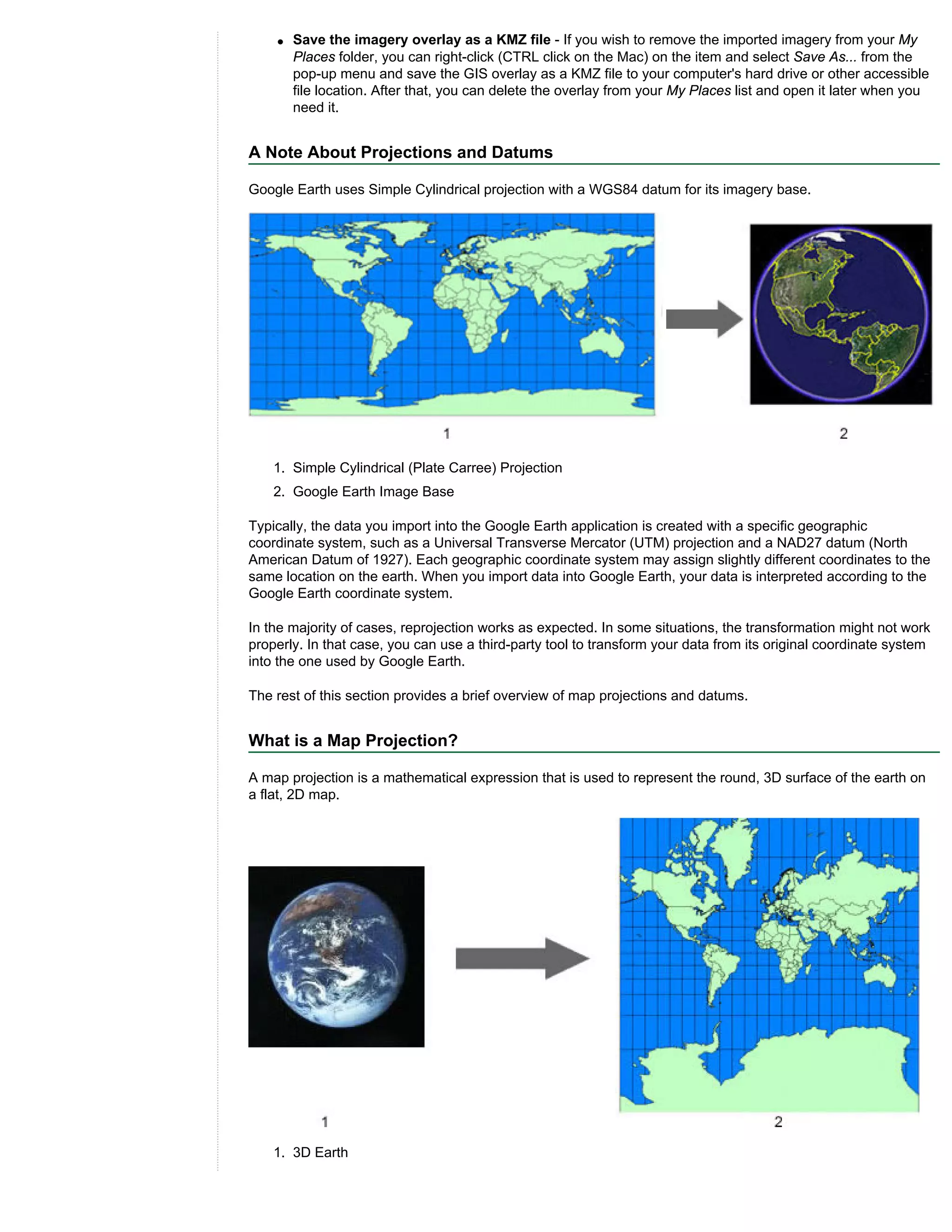 q   Save the imagery overlay as a KMZ file - If you wish to remove the imported imagery from your My
        Places folder, you can right-click (CTRL click on the Mac) on the item and select Save As... from the
        pop-up menu and save the GIS overlay as a KMZ file to your computer's hard drive or other accessible
        file location. After that, you can delete the overlay from your My Places list and open it later when you
        need it.


A Note About Projections and Datums

Google Earth uses Simple Cylindrical projection with a WGS84 datum for its imagery base.




    1. Simple Cylindrical (Plate Carree) Projection
    2. Google Earth Image Base

Typically, the data you import into the Google Earth application is created with a specific geographic
coordinate system, such as a Universal Transverse Mercator (UTM) projection and a NAD27 datum (North
American Datum of 1927). Each geographic coordinate system may assign slightly different coordinates to the
same location on the earth. When you import data into Google Earth, your data is interpreted according to the
Google Earth coordinate system.

In the majority of cases, reprojection works as expected. In some situations, the transformation might not work
properly. In that case, you can use a third-party tool to transform your data from its original coordinate system
into the one used by Google Earth.

The rest of this section provides a brief overview of map projections and datums.


What is a Map Projection?

A map projection is a mathematical expression that is used to represent the round, 3D surface of the earth on
a flat, 2D map.




    1. 3D Earth
 