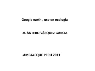 Google earth , uso en ecología Dr. ÁNTERO VÁSQUEZ GARCIA LAMBAYEQUE PERU 2011  
