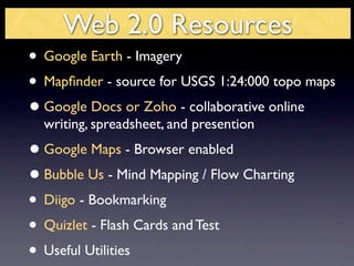 Web 2.0 Resources
• Google Earth - Imagery
• Mapﬁnder - source for USGS 1:24:000 topo maps
• Google Docs or Zoho - collaborative online
  writing, spreadsheet, and presention
• Google Maps - Browser enabled
• Bubble Us - Mind Mapping / Flow Charting
• Diigo - Bookmarking
• Quizlet - Flash Cards and Test
• Useful Utilities
 