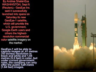 By Andrea Shalal-Esa
WASHINGTON, Sept 6
(Reuters) - GeoEye Inc
said it successfully
launched into space on
Saturday its new
GeoEye-1 satellite,
which will provide the
U.S. government,
Google Earth users and
others the highest-
resolution commercial
color satellite imagery on
the market.
GeoEye-1 will be able to
capture images at .41 metres
(16 inches) resolution in
black and white and 1.65
metres (5.5 feet) in color, but
under current government
rules, the company can only
offer the public half-metre
(1.64 feet) images.
 