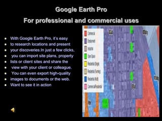 Google Earth Pro
For professional and commercial uses
 With Google Earth Pro, it’s easy
 to research locations and present
 your discoveries.In just a few clicks,
 you can import site plans, property
 lists or client sites and share the
 view with your client or colleague.
 You can even export high-quality
 images to documents or the web.
 Want to see it in action
 