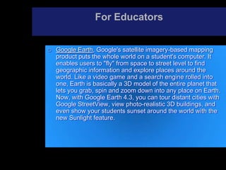For Educators
 Google Earth, Google's satellite imagery-based mapping
product puts the whole world on a student's computer. It
enables users to "fly" from space to street level to find
geographic information and explore places around the
world. Like a video game and a search engine rolled into
one, Earth is basically a 3D model of the entire planet that
lets you grab, spin and zoom down into any place on Earth.
Now, with Google Earth 4.3, you can tour distant cities with
Google StreetView, view photo-realistic 3D buildings, and
even show your students sunset around the world with the
new Sunlight feature.
 