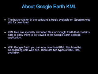 About Google Earth KML
 The basic version of the software is freely available on Google's web
site for download.
 KML files are specially formatted files for Google Earth that contains
data to allow them to be viewed in the Google Earth desktop
application.
 With Google Earth you can now download KML files from the
Geocaching.com web site. There are two types of KML files
available:
 