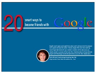 20

smart ways to
become friends with

Google's search engine was Google's first product, and it continues to be the company's
most popular and important product. However, Google offers more than searching.
Search Engine Optimization for your website is one (but not the only) reason you
should consider to use some of their tools. This e-Book describes 20 of many fantastic
Google tools fellow Image Consultants (and others) can use for their daily business.
Sylvie di Giusto, Executive Image Consulting, New York
Image Consultant, Trainer, Mother, Food and Wine Lover, ... Nerd

 