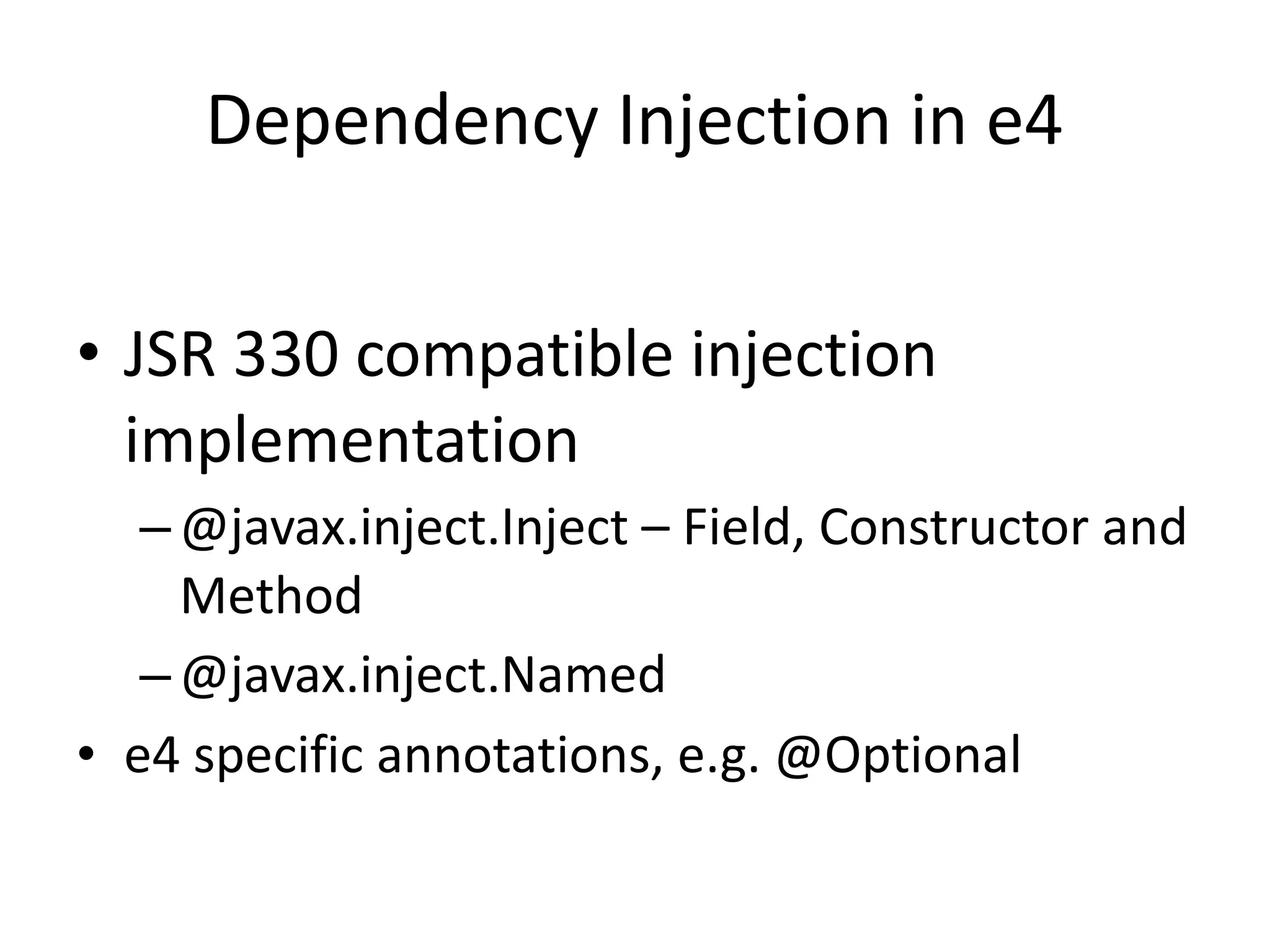Dependency Injection in e4

• JSR 330 compatible injection
  implementation
   – @javax.inject.Inject – Field, Constructor and
     Method
   – @javax.inject.Named
• e4 specific annotations, e.g. @Optional
 