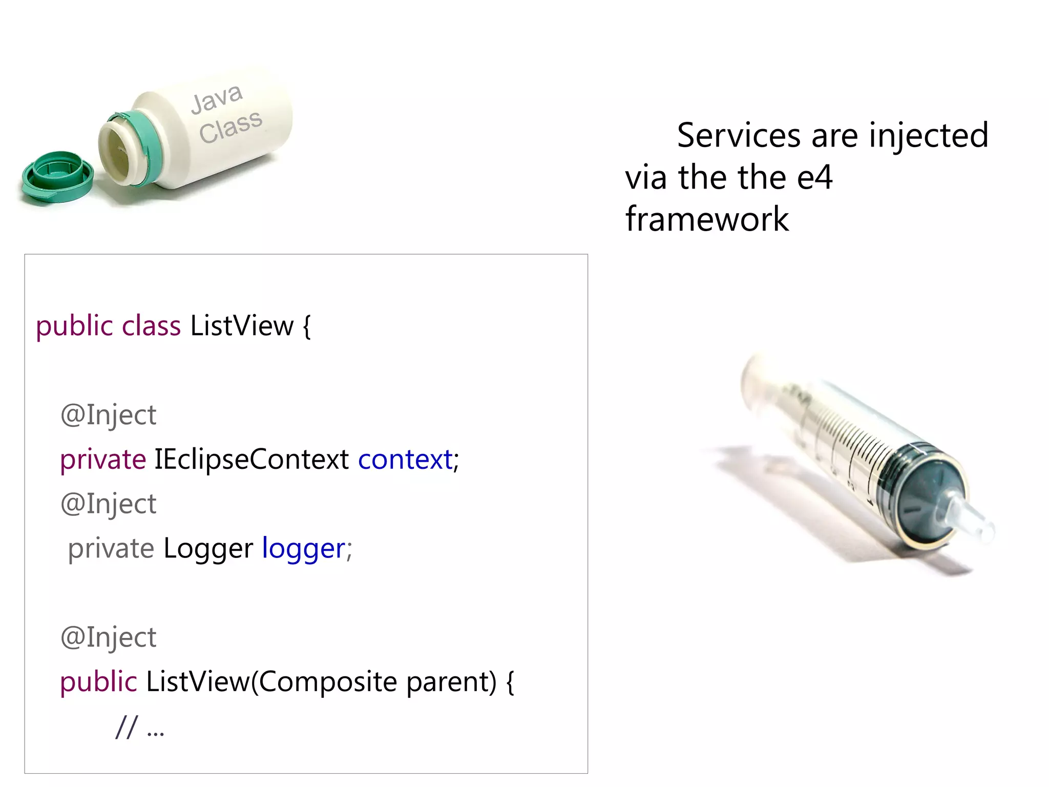 a
               Jav s
                Clas                        Services are injected
                                        via the the e4
                                        framework

public class ListView {


  @Inject
  private IEclipseContext context;
  @Inject
  private Logger logger;


  @Inject
  public ListView(Composite parent) {
      // ...
 