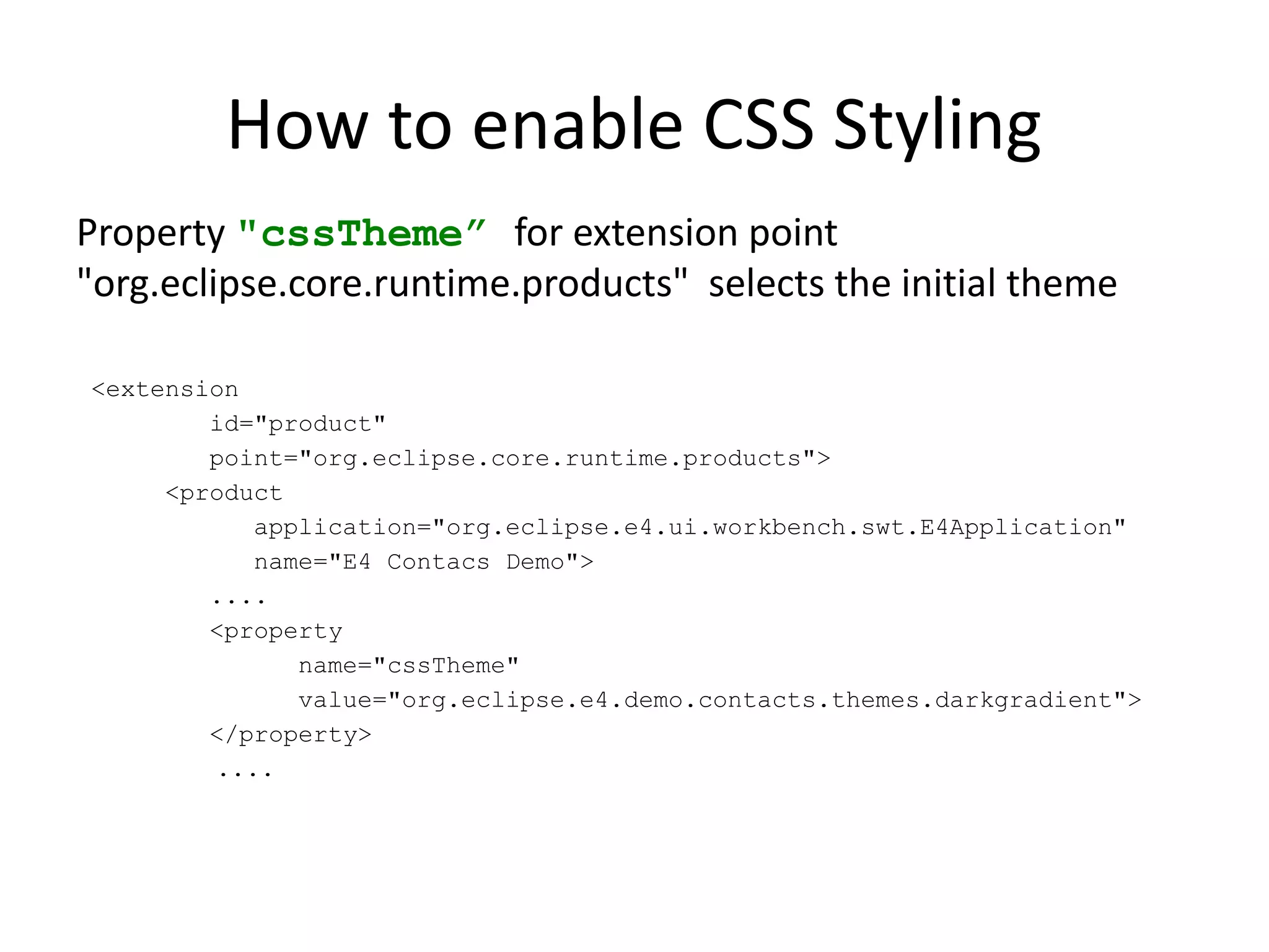 How to enable CSS Styling
Property "cssTheme” for extension point
"org.eclipse.core.runtime.products" selects the initial theme

<extension
        id="product"
        point="org.eclipse.core.runtime.products">
     <product
           application="org.eclipse.e4.ui.workbench.swt.E4Application"
           name="E4 Contacs Demo">
        ....
        <property
              name="cssTheme"
              value="org.eclipse.e4.demo.contacts.themes.darkgradient">
        </property>
        ....
 