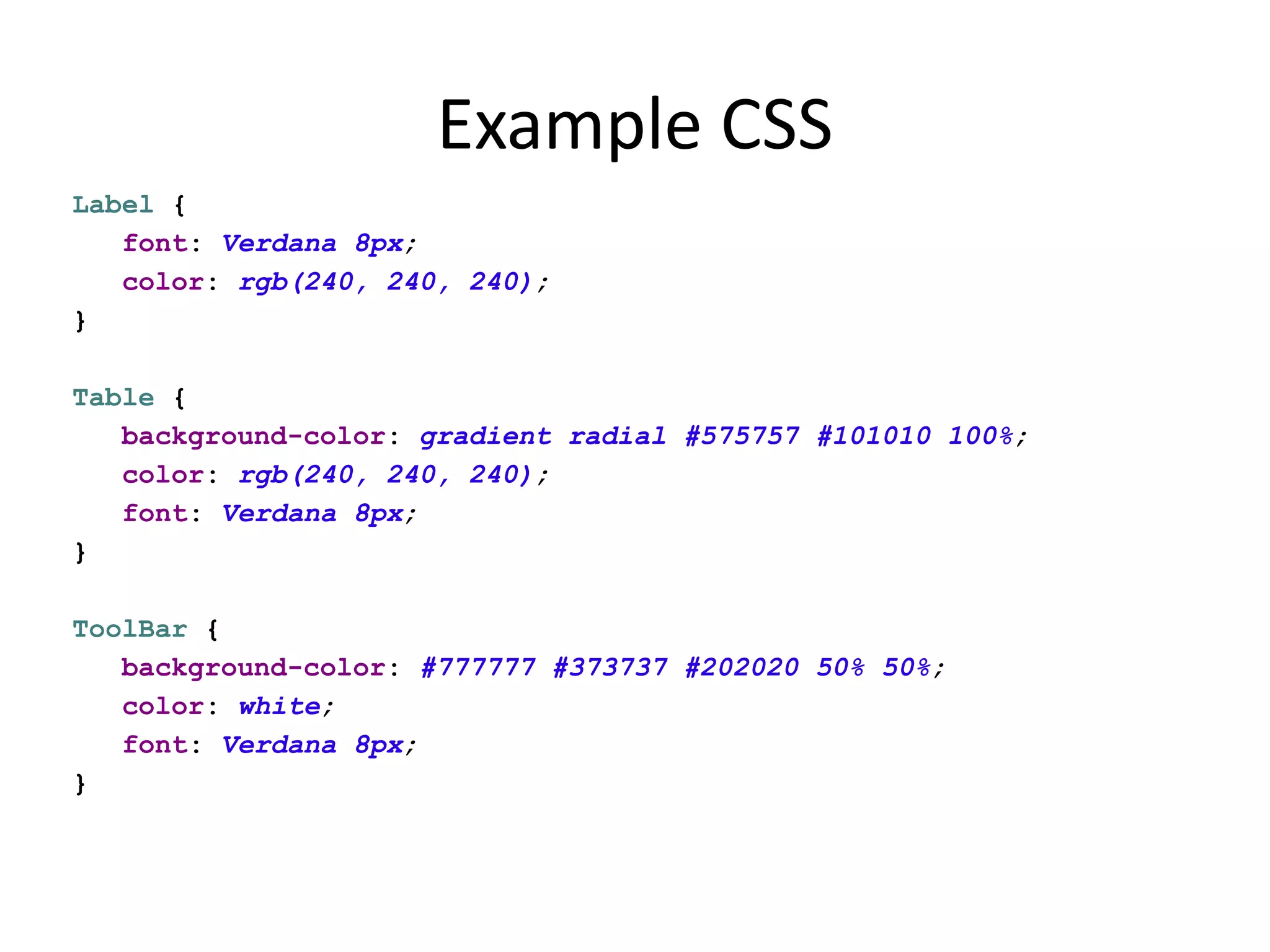 Example CSS
Label {
   font: Verdana 8px;
   color: rgb(240, 240, 240);
}

Table {
   background-color: gradient radial #575757 #101010 100%;
   color: rgb(240, 240, 240);
   font: Verdana 8px;
}

ToolBar {
   background-color: #777777 #373737 #202020 50% 50%;
   color: white;
   font: Verdana 8px;
}
 