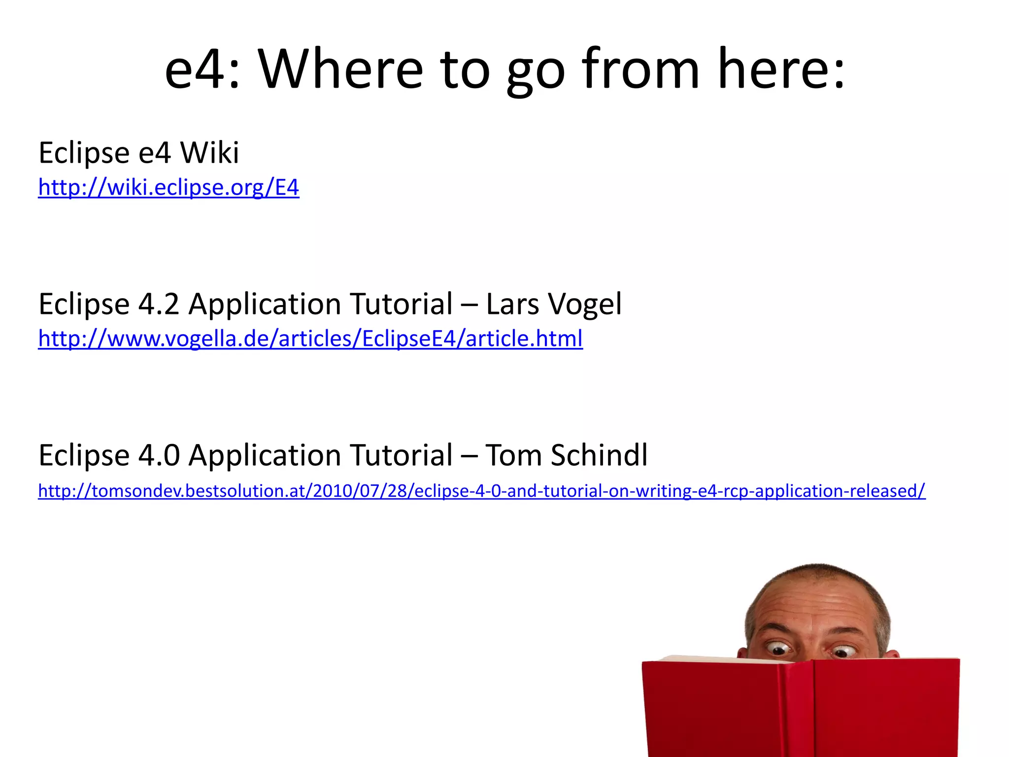 e4: Where to go from here:
Eclipse e4 Wiki
http://wiki.eclipse.org/E4



Eclipse 4.2 Application Tutorial – Lars Vogel
http://www.vogella.de/articles/EclipseE4/article.html



Eclipse 4.0 Application Tutorial – Tom Schindl
http://tomsondev.bestsolution.at/2010/07/28/eclipse-4-0-and-tutorial-on-writing-e4-rcp-application-released/
 