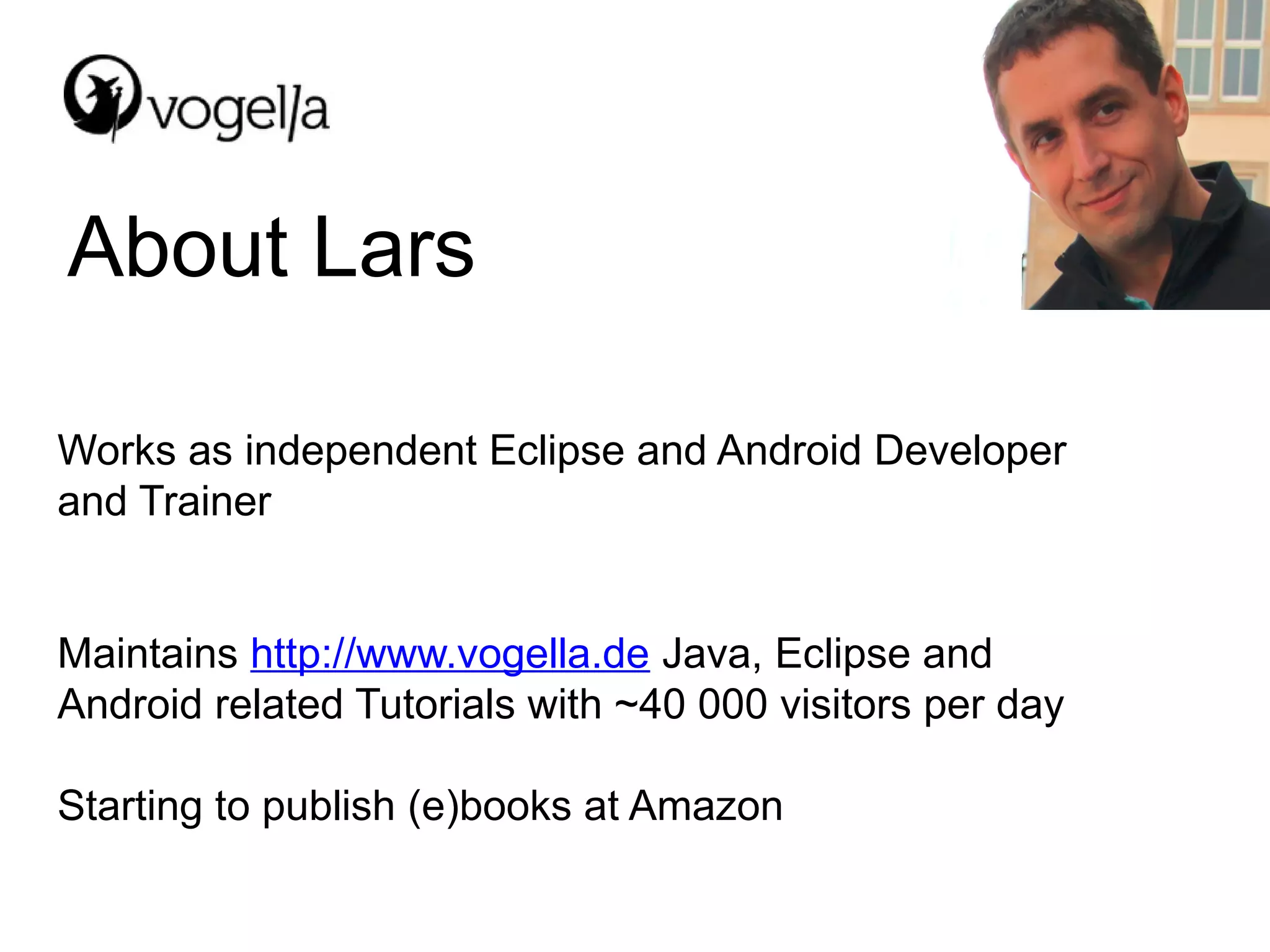 About Lars

Works as independent Eclipse and Android Developer
and Trainer


Maintains http://www.vogella.de Java, Eclipse and
Android related Tutorials with ~40 000 visitors per day

Starting to publish (e)books at Amazon
 