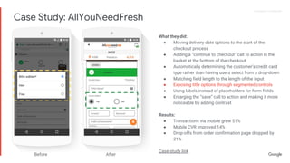 Proprietary + ConfidentialProprietary + Confidential
What they did:
● Moving delivery date options to the start of the
checkout process
● Adding a “continue to checkout” call to action in the
basket at the bottom of the checkout
● Automatically determining the customer’s credit card
type rather than having users select from a drop-down
● Matching field length to the length of the input
● Exposing title options through segmented controls
● Using labels instead of placeholders for form fields
● Enlarging the “save” call to action and making it more
noticeable by adding contrast
Results:
● Transactions via mobile grew 51%
● Mobile CVR improved 14%
● Drop-offs from order confirmation page dropped by
21%
Case study link
Before After
Case Study: AllYouNeedFresh
 