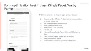 Proprietary + ConfidentialProprietary + Confidential
Problem to solve: How do I help users pay quickly and easily?
❏ Reduced number of fields -- First and last name consolidated,
no second address line
❏ Don’t make user input password twice
❏ In-line validation (green dots)
❏ Notification if a field is skipped
❏ Auto-fill used
❏ Address info uses Google Places API to autofill 5 shipping
fields
❏ Credit card field doesn’t expand until clicked into
❏ BIlling is shipping by default
❏ Customer service contact capabilities at the bottom
Form optimization best in class: (Single Page): Warby
Parker
 
