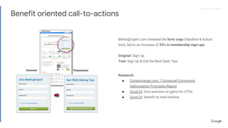 Proprietary + ConfidentialProprietary + Confidential
BettingExpert.com tweaked the form copy (headline & button
text), led to an increase of 33% in membership sign-ups
Original: Sign Up
Test: Sign Up & Get the Best Daily Tips
Research:
● Contentverge.com, 7 Universal Conversion
Optimization Principles Report
● Good UI- loss aversion vs gains for CTAs
● Good UI- benefit vs task buttons
Benefit oriented call-to-actions
 