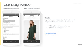Proprietary + ConfidentialProprietary + Confidential
Results:
Improved search-- Implemented algorithm to correct
for typos and show results among other changes.
● 4.5% uplift in mobile conversion rate
● 3.85% rise in mobile revenue
Full case study link
Before: No typo correction After: Automatic correction
Case Study: MANGO
 