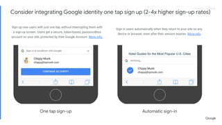 Proprietary + ConfidentialProprietary + Confidential
Sign up new users with just one tap, without interrupting them with
a sign-up screen. Users get a secure, token-based, passwordless
account on your site, protected by their Google Account. More info.
Sign in users automatically when they return to your site on any
device or browser, even after their session expires. More info
Automatic sign-inOne tap sign-up
Consider integrating Google identity one tap sign up (2-4x higher sign-up rates)
 