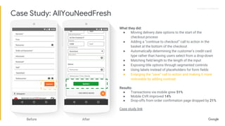 Proprietary + ConfidentialProprietary + Confidential
What they did:
● Moving delivery date options to the start of the
checkout process
● Adding a “continue to checkout” call to action in the
basket at the bottom of the checkout
● Automatically determining the customer’s credit card
type rather than having users select from a drop-down
● Matching field length to the length of the input
● Exposing title options through segmented controls
● Using labels instead of placeholders for form fields
● Enlarging the “save” call to action and making it more
noticeable by adding contrast
Results:
● Transactions via mobile grew 51%
● Mobile CVR improved 14%
● Drop-offs from order confirmation page dropped by 21%
Case study link
Before After
Case Study: AllYouNeedFresh
 