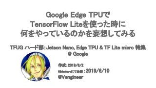 Google Edge TPUで 
TensorFlow Liteを使った時に 
何をやっているのかを妄想してみる 
 
TFUG ハード部：Jetson Nano, Edge TPU & TF Lite micro 特集
@ Google 
 
作成：2019/6/2 
Slideshareにて公開 ：2019/6/10 
@Vengineer 
 