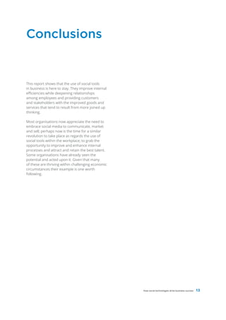 Conclusions


This report shows that the use of social tools
in business is here to stay. They improve internal
efficiencies while deepening relationships
among employees and providing customers
and stakeholders with the improved goods and
services that tend to result from more joined up
thinking.

Most organisations now appreciate the need to
embrace social media to communicate, market
and sell; perhaps now is the time for a similar
revolution to take place as regards the use of
social tools within the workplace; to grab the
opportunity to improve and enhance internal
processes and attract and retain the best talent.
Some organisations have already seen the
potential and acted upon it. Given that many
of these are thriving within challenging economic
circumstances their example is one worth
following.




                                                     How social technologies drive business success   13
 