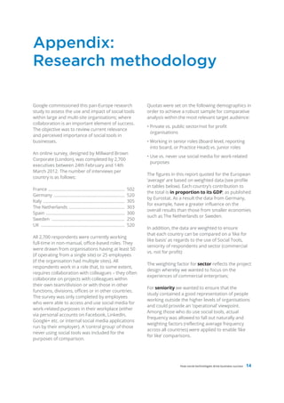 Appendix:
Research methodology

Google commissioned this pan-Europe research                                         Quotas were set on the following demographics in
study to assess the use and impact of social tools                                   order to achieve a robust sample for comparative
within large and multi-site organisations; where                                     analysis within the most relevant target audience:
collaboration is an important element of success.
                                                                                     • Private vs. public sector/not for profit
The objective was to review current relevance
                                                                                       organisations
and perceived importance of social tools in
businesses.                                                                          • Working in senior roles (Board level, reporting
                                                                                       into board, or Practice Head) vs. junior roles
An online survey, designed by Millward Brown
                                                                                     • Use vs. never use social media for work-related
Corporate (London), was completed by 2,700
                                                                                       purposes
executives between 24th February and 14th
March 2012. The number of interviews per
                                                                                     The figures in this report quoted for the European
country is as follows:
                                                                                     ‘average’ are based on weighted data (see profile
                                                                                     in tables below). Each country’s contribution to
France ..................................................................      502
                                                                                     the total is in proportion to its GDP; as published
Germany .............................................................          520
                                                                                     by Eurostat. As a result the data from Germany,
Italy ......................................................................   305
                                                                                     for example, have a greater influence on the
The Netherlands ................................................               303
                                                                                     overall results than those from smaller economies
Spain ....................................................................     300
                                                                                     such as The Netherlands or Sweden.
Sweden ...............................................................         250
UK ........................................................................    520
                                                                                     In addition, the data are weighted to ensure
                                                                                     that each country can be compared on a ‘like for
All 2,700 respondents were currently working
                                                                                     like basis’ as regards to the use of Social Tools,
full-time in non-manual, office-based roles. They
                                                                                     seniority of respondents and sector (commercial
were drawn from organisations having at least 50
                                                                                     vs. not for profit):
(if operating from a single site) or 25 employees
(if the organisation had multiple sites). All
                                                                                     The weighting factor for sector reflects the project
respondents work in a role that, to some extent,
                                                                                     design whereby we wanted to focus on the
requires collaboration with colleagues – they often
                                                                                     experiences of commercial enterprises;
collaborate on projects with colleagues within
their own team/division or with those in other
                                                                                     For seniority we wanted to ensure that the
functions, divisions, offices or in other countries.
                                                                                     study contained a good representation of people
The survey was only completed by employees
                                                                                     working outside the higher levels of organisations
who were able to access and use social media for
                                                                                     and could provide an ‘operational’ viewpoint.
work-related purposes in their workplace (either
                                                                                     Among those who do use social tools, actual
via personal accounts on Facebook, LinkedIn,
                                                                                     frequency was allowed to fall out naturally and
Google+ etc. or internal social media applications
                                                                                     weighting factors (reflecting average frequency
run by their employer). A ‘control group’ of those
                                                                                     across all countries) were applied to enable ‘like
never using social tools was included for the
                                                                                     for like’ comparisons.
purposes of comparison.




                                                                                                      How social technologies drive business success   14
 