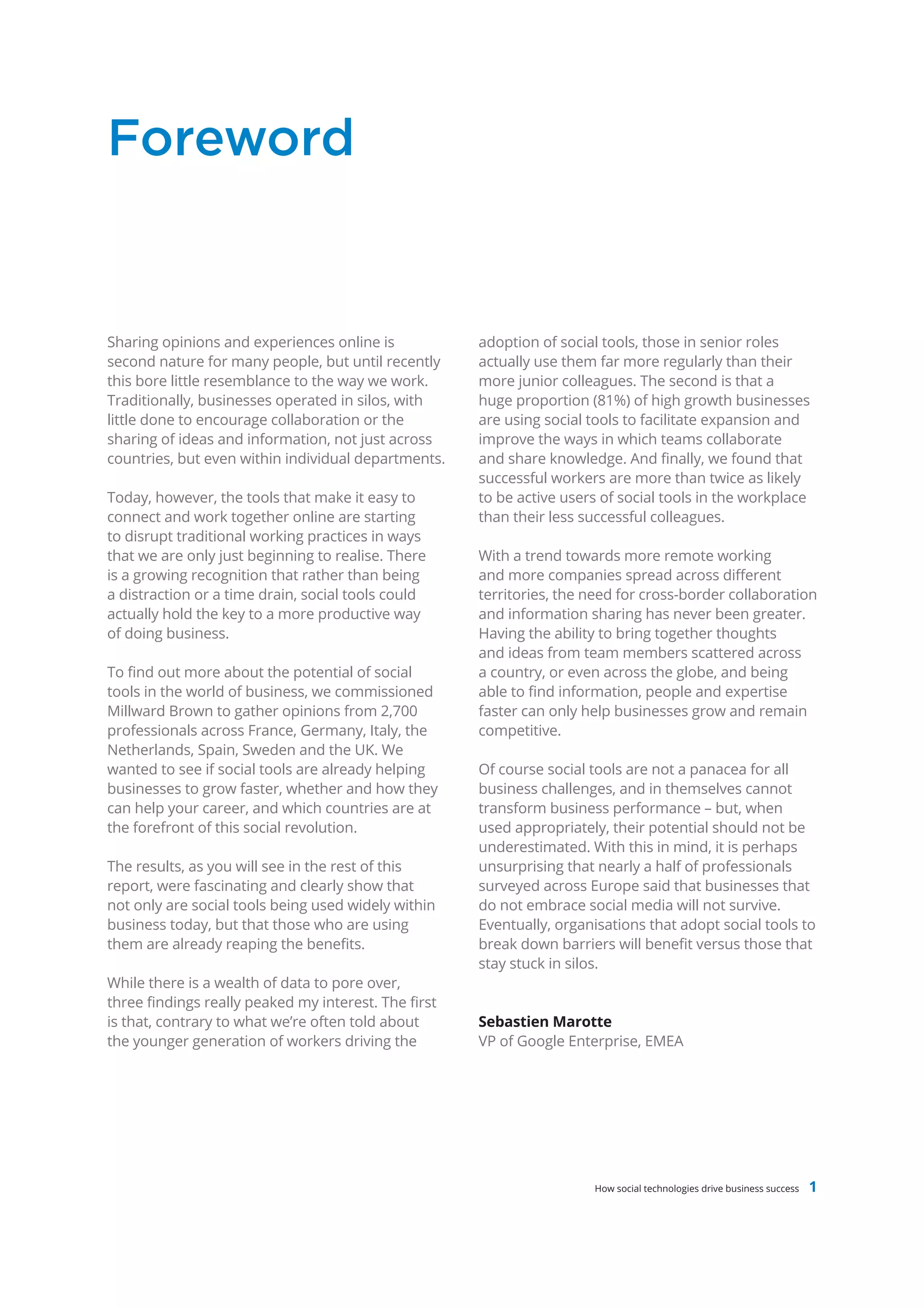 Foreword


Sharing opinions and experiences online is            adoption of social tools, those in senior roles
second nature for many people, but until recently     actually use them far more regularly than their
this bore little resemblance to the way we work.      more junior colleagues. The second is that a
Traditionally, businesses operated in silos, with     huge proportion (81%) of high growth businesses
little done to encourage collaboration or the         are using social tools to facilitate expansion and
sharing of ideas and information, not just across     improve the ways in which teams collaborate
countries, but even within individual departments.    and share knowledge. And finally, we found that
                                                      successful workers are more than twice as likely
Today, however, the tools that make it easy to        to be active users of social tools in the workplace
connect and work together online are starting         than their less successful colleagues.
to disrupt traditional working practices in ways
that we are only just beginning to realise. There     With a trend towards more remote working
is a growing recognition that rather than being       and more companies spread across different
a distraction or a time drain, social tools could     territories, the need for cross-border collaboration
actually hold the key to a more productive way        and information sharing has never been greater.
of doing business.                                    Having the ability to bring together thoughts
                                                      and ideas from team members scattered across
To find out more about the potential of social        a country, or even across the globe, and being
tools in the world of business, we commissioned       able to find information, people and expertise
Millward Brown to gather opinions from 2,700          faster can only help businesses grow and remain
professionals across France, Germany, Italy, the      competitive.
Netherlands, Spain, Sweden and the UK. We
wanted to see if social tools are already helping     Of course social tools are not a panacea for all
businesses to grow faster, whether and how they       business challenges, and in themselves cannot
can help your career, and which countries are at      transform business performance – but, when
the forefront of this social revolution.              used appropriately, their potential should not be
                                                      underestimated. With this in mind, it is perhaps
The results, as you will see in the rest of this      unsurprising that nearly a half of professionals
report, were fascinating and clearly show that        surveyed across Europe said that businesses that
not only are social tools being used widely within    do not embrace social media will not survive.
business today, but that those who are using          Eventually, organisations that adopt social tools to
them are already reaping the benefits.                break down barriers will benefit versus those that
                                                      stay stuck in silos.
While there is a wealth of data to pore over,
three findings really peaked my interest. The first
is that, contrary to what we’re often told about      Sebastien Marotte
the younger generation of workers driving the         VP of Google Enterprise, EMEA




                                                                       How social technologies drive business success   1
 