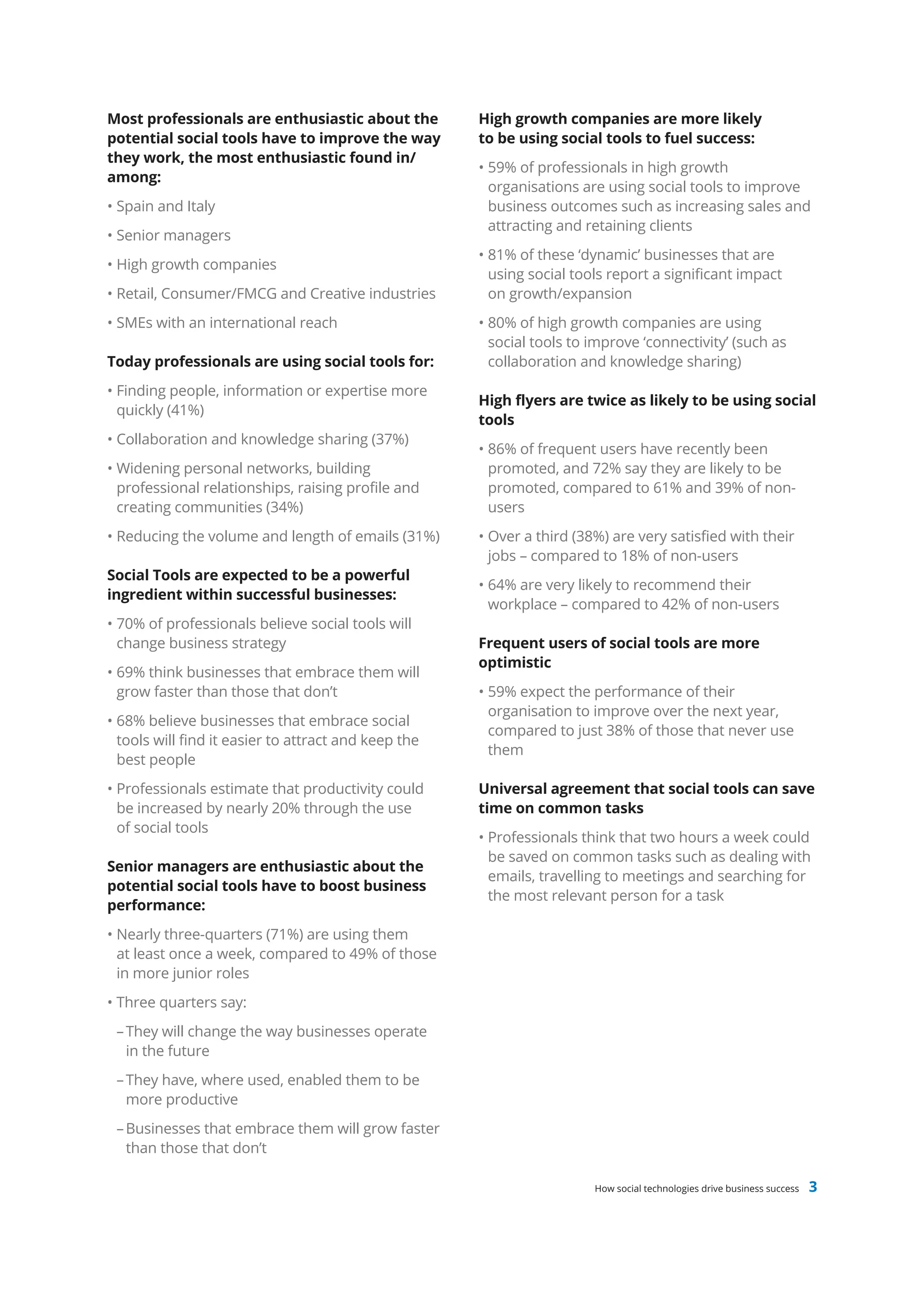 Most professionals are enthusiastic about the         High growth companies are more likely
potential social tools have to improve the way        to be using social tools to fuel success:
they work, the most enthusiastic found in/
                                                      • 59% of professionals in high growth
among:
                                                        organisations are using social tools to improve
• Spain and Italy                                       business outcomes such as increasing sales and
                                                        attracting and retaining clients
• Senior managers
                                                      • 81% of these ‘dynamic’ businesses that are
• High growth companies
                                                        using social tools report a significant impact
• Retail, Consumer/FMCG and Creative industries         on growth/expansion
• SMEs with an international reach                    • 80% of high growth companies are using
                                                        social tools to improve ‘connectivity’ (such as
Today professionals are using social tools for:         collaboration and knowledge sharing)
• Finding people, information or expertise more
                                                      High flyers are twice as likely to be using social
  quickly (41%)
                                                      tools
• Collaboration and knowledge sharing (37%)
                                                      • 86% of frequent users have recently been
• Widening personal networks, building                  promoted, and 72% say they are likely to be
  professional relationships, raising profile and       promoted, compared to 61% and 39% of non-
  creating communities (34%)                            users
• Reducing the volume and length of emails (31%)      • Over a third (38%) are very satisfied with their
                                                        jobs – compared to 18% of non-users
Social Tools are expected to be a powerful
                                                      • 64% are very likely to recommend their
ingredient within successful businesses:
                                                        workplace – compared to 42% of non-users
• 70% of professionals believe social tools will
  change business strategy                            Frequent users of social tools are more
                                                      optimistic
• 69% think businesses that embrace them will
  grow faster than those that don’t                   • 59% expect the performance of their
                                                        organisation to improve over the next year,
• 68% believe businesses that embrace social
                                                        compared to just 38% of those that never use
  tools will find it easier to attract and keep the
                                                        them
  best people
• Professionals estimate that productivity could      Universal agreement that social tools can save
  be increased by nearly 20% through the use          time on common tasks
  of social tools
                                                      • Professionals think that two hours a week could
                                                        be saved on common tasks such as dealing with
Senior managers are enthusiastic about the
                                                        emails, travelling to meetings and searching for
potential social tools have to boost business
                                                        the most relevant person for a task
performance:
• Nearly three-quarters (71%) are using them
  at least once a week, compared to 49% of those
  in more junior roles
• Three quarters say:
 – They will change the way businesses operate
   in the future
 – They have, where used, enabled them to be
   more productive
 – Businesses that embrace them will grow faster
   than those that don’t

                                                                        How social technologies drive business success   3
 