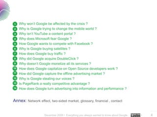 1    Why won’t Google be affected by the crisis ?
2    Why is Google trying to change the mobile world ?
3    Why isn’t YouTube a content portal ?
4    Why does Microsoft fear Google ?
5    How Google wants to compete with Facebook ?
6    Why is Google buying satellites ?
7    How does Google buy traffic ?
8    Why did Google acquire DoubleClick ?
9    Why doesn’t Google monetize all its services ?
10   How does Google capitalize on Open Source developers work ?
11   How did Google capture the offline advertising market ?
12   Why is Google stealing our voices ?
13   Is PageRank a really competitive advantage ?
14   How does Google turn advertising into information and performance ?


Annex: Network effect, two-sided market, glossary, financial , contact

                                                                                             ..…….

                    December 2008 • Everything you always wanted to know about Google…   •   4
 