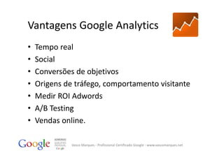 Vantagens Google Analytics
•   Tempo real
•   Social
•   Conversões de objetivos
•   Origens de tráfego, comportamento visitante
•   Medir ROI Adwords
•   A/B Testing
•   Vendas online.

              Vasco Marques ‐ Profissional Certificado Google ‐ www.vascomarques.net
 