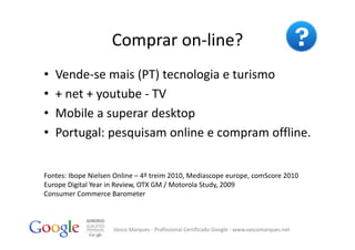 Comprar on‐line?
•   Vende‐se mais (PT) tecnologia e turismo
•   + net + youtube ‐ TV
•   Mobile a superar desktop
•   Portugal: pesquisam online e compram offline.


Fontes: Ibope Nielsen Online – 4º treim 2010, Mediascope europe, comScore 2010 
Europe Digital Year in Review, OTX GM / Motorola Study, 2009
Consumer Commerce Barometer



                     Vasco Marques ‐ Profissional Certificado Google ‐ www.vascomarques.net
 