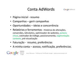 Conta AdWords
•   Página inicial ‐ resumo
•   Campanhas – gerir campanhas
•   Oportunidades – ideias e concorrência
•   Relatórios e ferramentas ‐ Histórico de alterações, 
    conversões, GAnalytics, optimizador de websites, palavra 
    chave, estimador de tráfego, posicionamento, segmentação 
    contexto, pré‐visualização
• Faturação ‐ resumo, preferências
• A minha conta – acesso, notificação, preferências.

                 Vasco Marques ‐ Profissional Certificado Google ‐ www.vascomarques.net
 