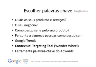 Escolher palavras‐chave
•   Quais os seus produtos e serviços?
•   O seu negócio?
•   Como pesquisaria pelo seu produto?
•   Pergunta a algumas pessoas como pesquisam
•   Google Trends
•   Contextual Targeting Tool (Wonder Wheel)
•   Ferramenta palavras‐chave do Adwords.

             Vasco Marques ‐ Profissional Certificado Google ‐ www.vascomarques.net
 