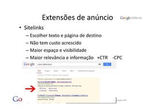 Extensões de anúncio
• Sitelinks
  – Escolher texto e página de destino
  – Não tem custo acrescido
  – Maior espaço e visibilidade
  – Maior relevância e informação   +CTR    ‐CPC




              Vasco Marques ‐ Profissional Certificado Google ‐ www.vascomarques.net
 