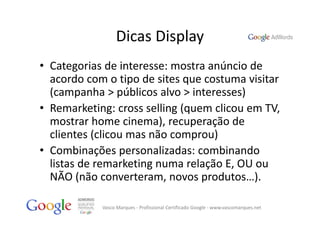 Dicas Display
• Categorias de interesse: mostra anúncio de 
  acordo com o tipo de sites que costuma visitar 
  (campanha > públicos alvo > interesses)
• Remarketing: cross selling (quem clicou em TV, 
  mostrar home cinema), recuperação de 
  clientes (clicou mas não comprou)
• Combinações personalizadas: combinando 
  listas de remarketing numa relação E, OU ou
  NÃO (não converteram, novos produtos…).

            Vasco Marques ‐ Profissional Certificado Google ‐ www.vascomarques.net
 