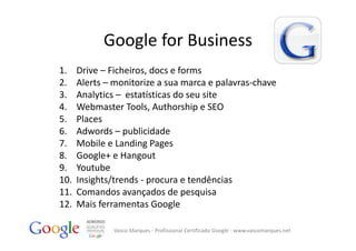 Google for Business
1.    Drive – Ficheiros, docs e forms
2.    Alerts – monitorize a sua marca e palavras‐chave
3.    Analytics – estatísticas do seu site
4.    Webmaster Tools, Authorship e SEO
5.    Places
6.    Adwords – publicidade
7.    Mobile e Landing Pages
8.    Google+ e Hangout
9.    Youtube
10.   Insights/trends ‐ procura e tendências 
11.   Comandos avançados de pesquisa
12.   Mais ferramentas Google

               Vasco Marques ‐ Profissional Certificado Google ‐ www.vascomarques.net
 