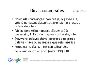 Dicas conversões
• Chamadas para acção: compre já; registe‐se já; 
  veja já os nossos descontos. Mencionar preços e 
  outros detalhes
• Página de destino: poucos cliques até à 
  conversão, links directos para conversão, info
• {keyword: palavra chave} aparece a negrito a 
  palavra chave ou aparece a que está inserida
• Pergunta no título, inter‐capitalizar URL
• Posicionamento = Lance (máx. CPC) X IQ.

             Vasco Marques ‐ Profissional Certificado Google ‐ www.vascomarques.net
 
