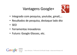 Vantagens Google+
•   Integrado com pesquisa, youtube, gmail,…
•   Resultados de pesquisa, destaque lado dto
•   SEO
•   Ferramentas inovadoras
•   Futuro: Google Glasses, etc.




              Vasco Marques ‐ Profissional Certificado Google ‐ www.vascomarques.net
 
