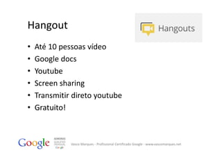 Hangout
•   Até 10 pessoas vídeo
•   Google docs
•   Youtube
•   Screen sharing
•   Transmitir direto youtube
•   Gratuito!



              Vasco Marques ‐ Profissional Certificado Google ‐ www.vascomarques.net
 