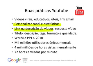 Boas práticas Youtube
•   Vídeos virais, educativos, úteis, link gmail
•   Personalizar canal e estatísticas
•   Link na descrição de vídeos, resposta vídeo
•   Título, descrição, tags, formato e qualidade.
•   WMM e PPT > 2010
•   Mil milhões utilizadores únicos mensais
•   4 mil milhões de horas vistas mensalmente
•   72 horas enviadas por minuto

              Vasco Marques ‐ Profissional Certificado Google ‐ www.vascomarques.net
 
