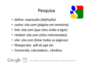 Pesquisa
•   define: expressão (definição)
•   cache: site.com (página em memória)
•   link: site.com (que sites estão a ligar)
•   related: site.com (sites relacionados)
•   site: site.com (listar todas as páginas)
•   filetype:doc pdf xls ppt etc
•   Conversão, calculadora , câmbios

               Vasco Marques ‐ Profissional Certificado Google ‐ www.vascomarques.net
 