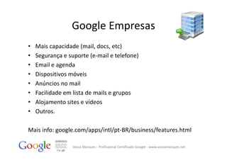 Google Empresas
•   Mais capacidade (mail, docs, etc)
•   Segurança e suporte (e‐mail e telefone)
•   Email e agenda 
•   Dispositivos móveis
•   Anúncios no mail
•   Facilidade em lista de mails e grupos
•   Alojamento sites e vídeos
•   Outros.

Mais info: google.com/apps/intl/pt‐BR/business/features.html

                  Vasco Marques ‐ Profissional Certificado Google ‐ www.vascomarques.net
 