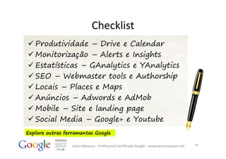 Checklist
 Produtividade – Drive e Calendar
 Monitorização – Alerts e Insights
 Estatísticas – GAnalytics e YAnalytics
 SEO – Webmaster tools e Authorship
 Locais – Places e Maps
 Anúncios – Adwords e AdMob
 Mobile – Site e landing page
 Social Media – Google+ e Youtube
Explore outras ferramentas Google

                  Vasco Marques ‐ Profissional Certificado Google ‐ www.vascomarques.net   49
 