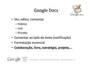 Google Docs
• Ver, editar, comentar
  – Público
  – Link
  – Privado
• Comentar ao lado do texto (notificação)
• Formatação essencial
• Colaboração, livro, estratégia, projeto,…


              Vasco Marques ‐ Profissional Certificado Google ‐ www.vascomarques.net
 