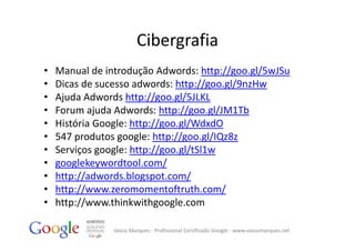 Cibergrafia
•   Manual de introdução Adwords: http://goo.gl/5wJSu
•   Dicas de sucesso adwords: http://goo.gl/9nzHw
•   Ajuda Adwords http://goo.gl/5JLKL
•   Forum ajuda Adwords: http://goo.gl/JM1Tb
•   História Google: http://goo.gl/WdxdO
•   547 produtos google: http://goo.gl/IQz8z
•   Serviços google: http://goo.gl/tSl1w
•   googlekeywordtool.com/
•   http://adwords.blogspot.com/
•   http://www.zeromomentoftruth.com/
•   http://www.thinkwithgoogle.com

                Vasco Marques ‐ Profissional Certificado Google ‐ www.vascomarques.net
 