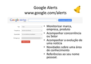 Google Alerts
www.google.com/alerts


                         • Monitorizar marca, 
                              empresa, produto
                         • Acompanhar concorrência 
                              ou Setor
                         • Acompanhar a evolução de 
                              uma notícia
                         • Novidades sobre uma área 
                              de conhecimento 
                         • Referências ao seu nome 
                              pessoal.
  Vasco Marques ‐ Profissional Certificado Google ‐ www.vascomarques.net
 
